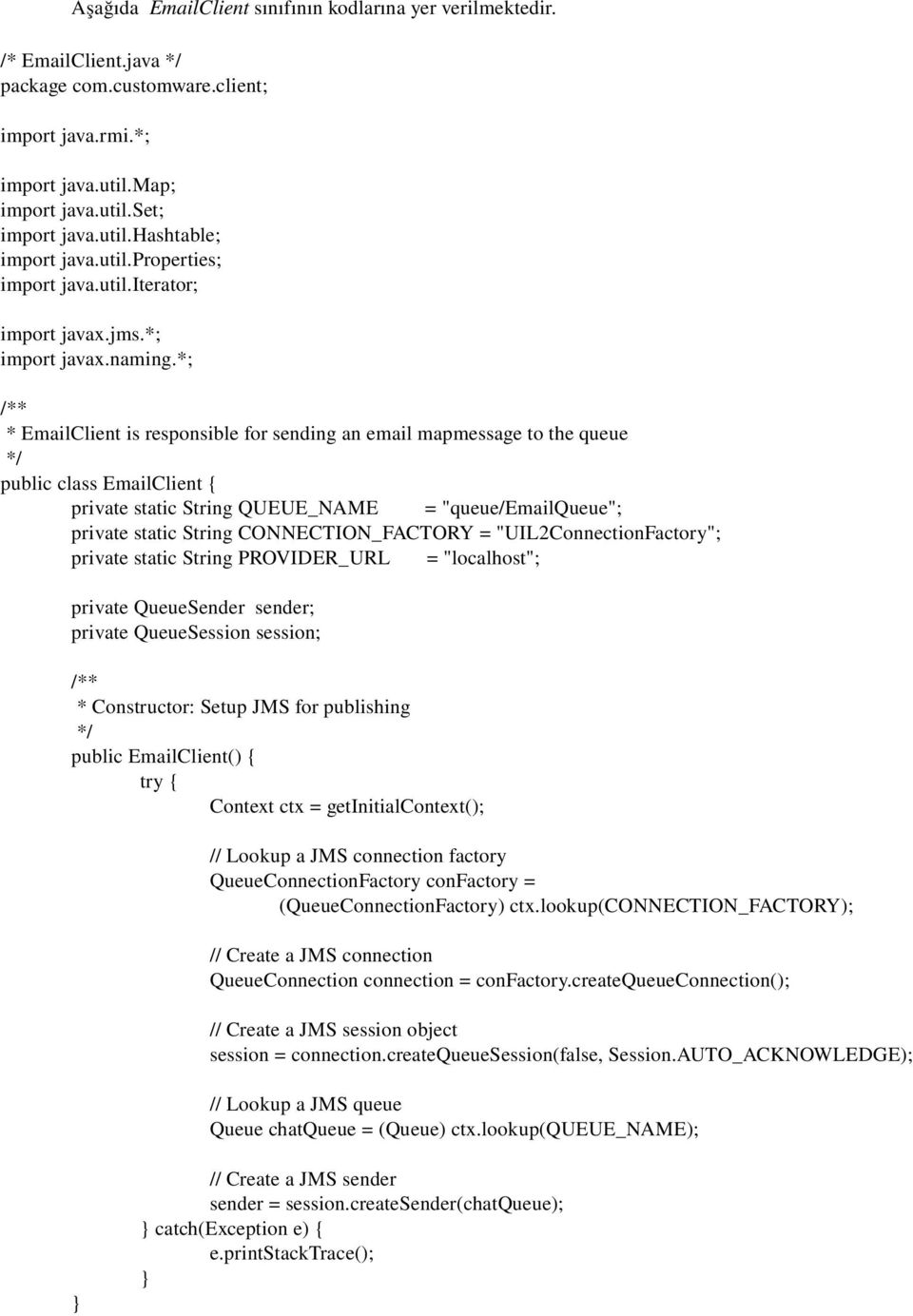 *; /** * EmailClient is responsible for sending an email mapmessage to the queue */ public class EmailClient { private static String QUEUE_NAME = "queue/emailqueue"; private static String