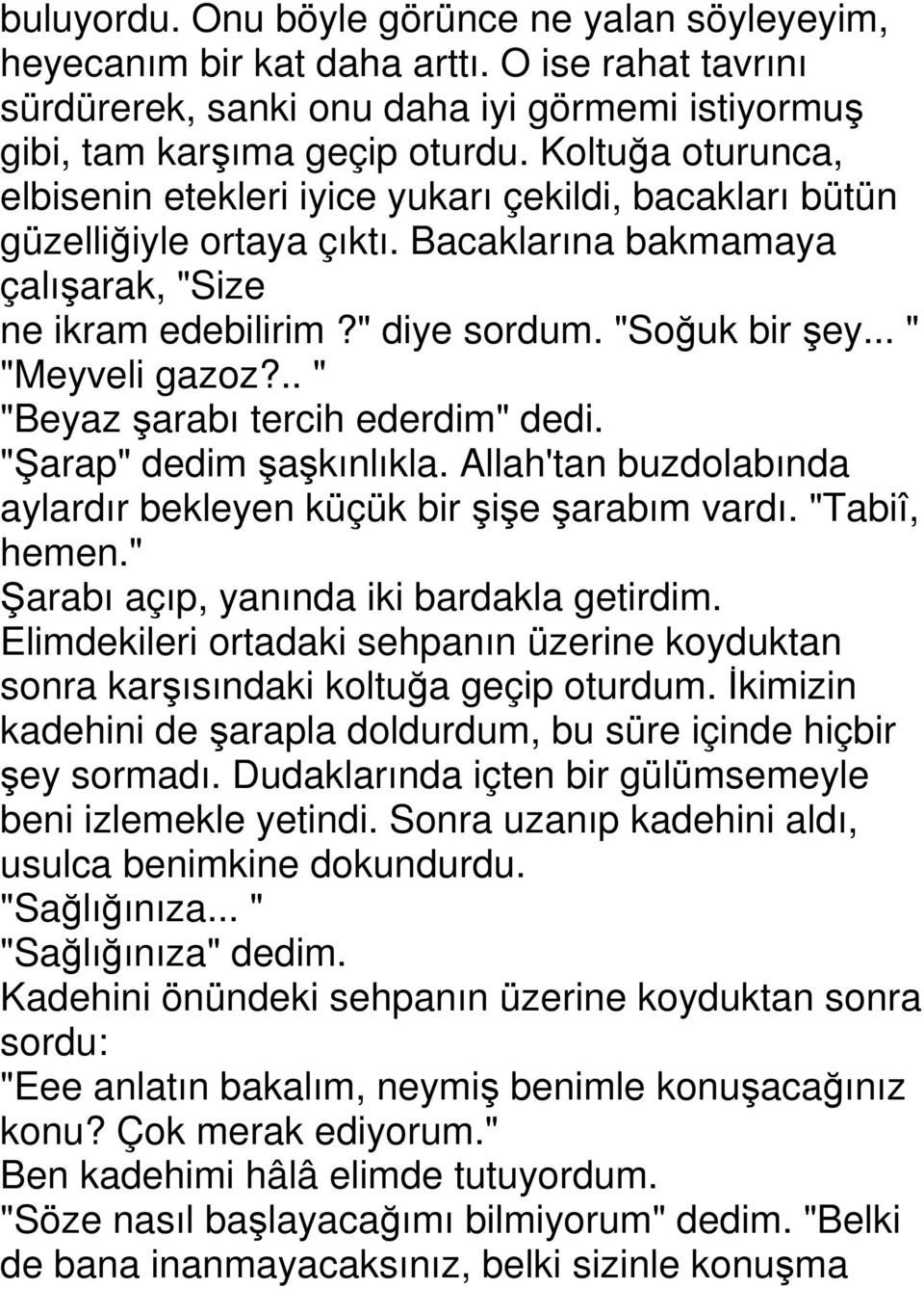 .. " "Meyveli gazoz?.. " "Beyaz şarabı tercih ederdim" dedi. "Şarap" dedim şaşkınlıkla. Allah'tan buzdolabında aylardır bekleyen küçük bir şişe şarabım vardı. "Tabiî, hemen.