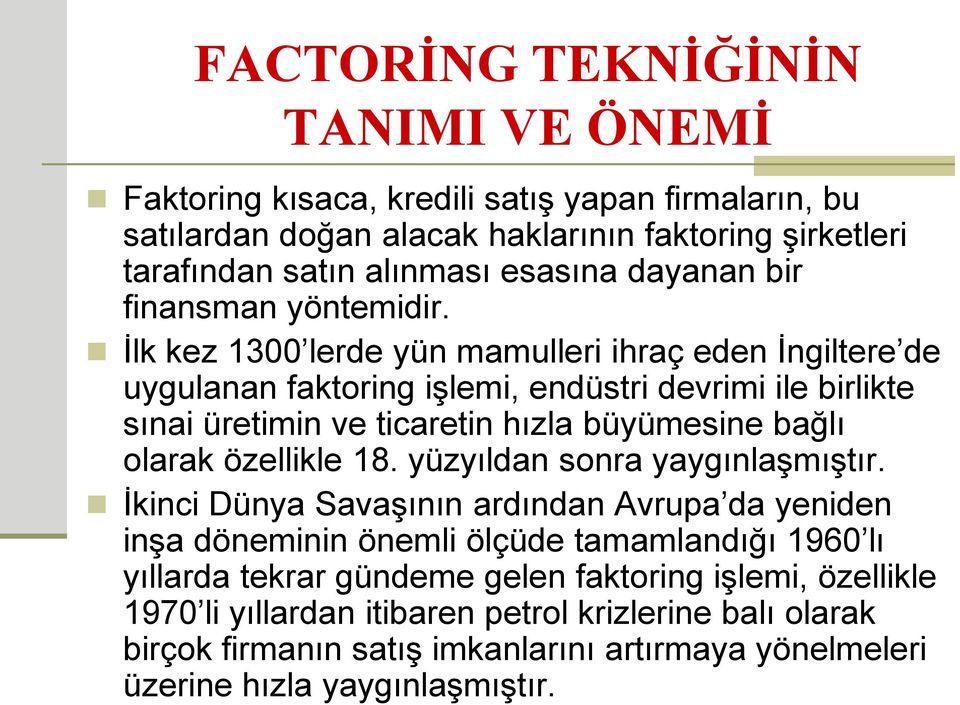 İlk kez 1300 lerde yün mamulleri ihraç eden İngiltere de uygulanan faktoring işlemi, endüstri devrimi ile birlikte sınai üretimin ve ticaretin hızla büyümesine bağlı olarak özellikle