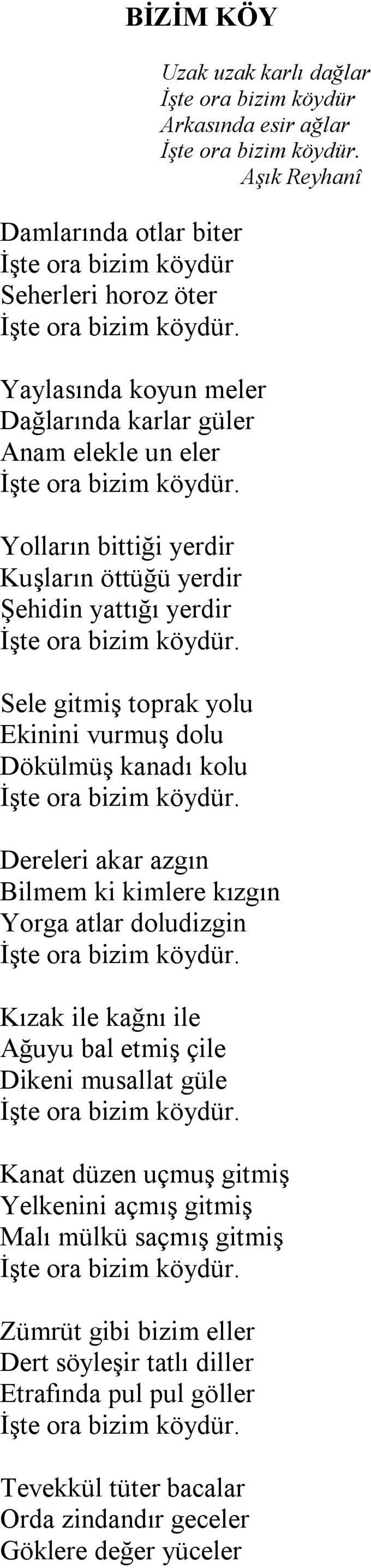 Sele gitmiş toprak yolu Ekinini vurmuş dolu Dökülmüş kanadı kolu İşte ora bizim köydür. Dereleri akar azgın Bilmem ki kimlere kızgın Yorga atlar doludizgin İşte ora bizim köydür.