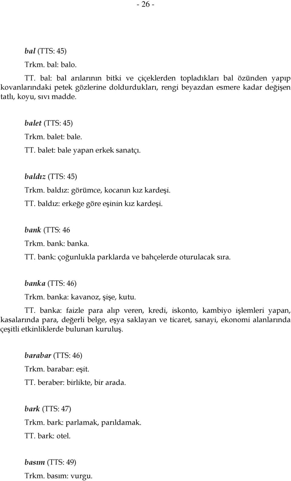 balet: bale. TT. balet: bale yapan erkek sanatçı. baldız (TTS: 45) Trkm. baldız: görümce, kocanın kız kardeşi. TT. baldız: erkeğe göre eşinin kız kardeşi. bank (TTS: 46 Trkm. bank: banka. TT. bank: çoğunlukla parklarda ve bahçelerde oturulacak sıra.