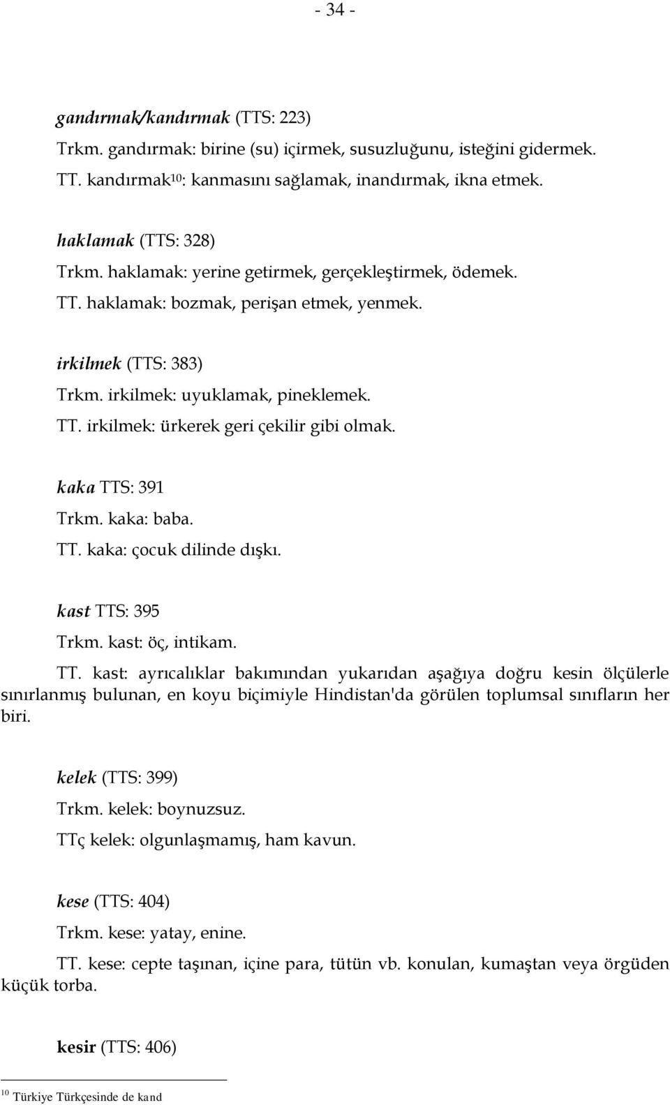 kaka TTS: 391 Trkm. kaka: baba. TT. kaka: çocuk dilinde dışkı. kast TTS: 395 Trkm. kast: öç, intikam. TT. kast: ayrıcalıklar bakımından yukarıdan aşağıya doğru kesin ölçülerle sınırlanmış bulunan, en koyu biçimiyle Hindistan'da görülen toplumsal sınıfların her biri.