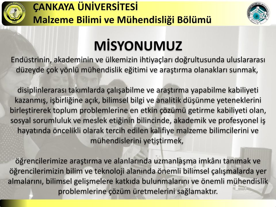 kabiliyeti olan, sosyal sorumluluk ve meslek etiğinin bilincinde, akademik ve profesyonel iş hayatında öncelikli olarak tercih edilen kalifiye malzeme bilimcilerini ve mühendislerini yetiştirmek,