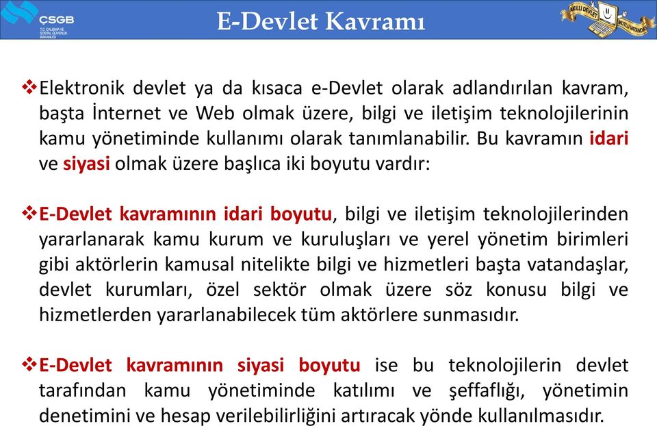 Bu kavramın idari ve siyasi olmak üzere başlıca iki boyutu vardır: E-Devlet kavramının idari boyutu, bilgi ve iletişim teknolojilerinden yararlanarak kamu kurum ve kuruluşları ve yerel yönetim