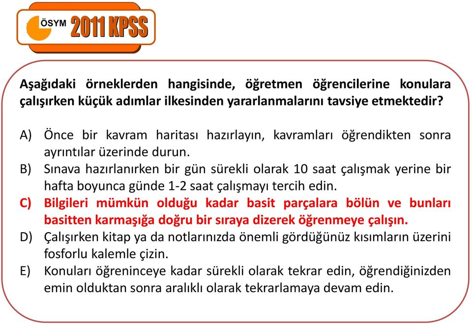 B) Sınava hazırlanırken bir gün sürekli olarak 10 saat çalışmak yerine bir hafta boyunca günde 1-2 saat çalışmayı tercih edin.