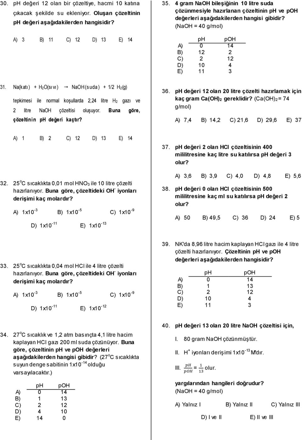 4 gram NaOH bileşiğinin 10 litre suda çözünmesiyle hazırlanan çözeltinin ph ve poh değerleri aşağıdakilerden hangisi gibidir? (NaOH = 40 g/mol) ph poh A) 0 14 B) 12 2 C) 2 12 D) 10 4 E) 11 3 36.