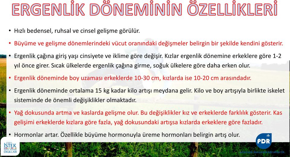 Ergenlik döneminde boy uzaması erkeklerde 10-30 cm, kızlarda ise 10-20 cm arasındadır. Ergenlik döneminde ortalama 15 kg kadar kilo artışı meydana gelir.