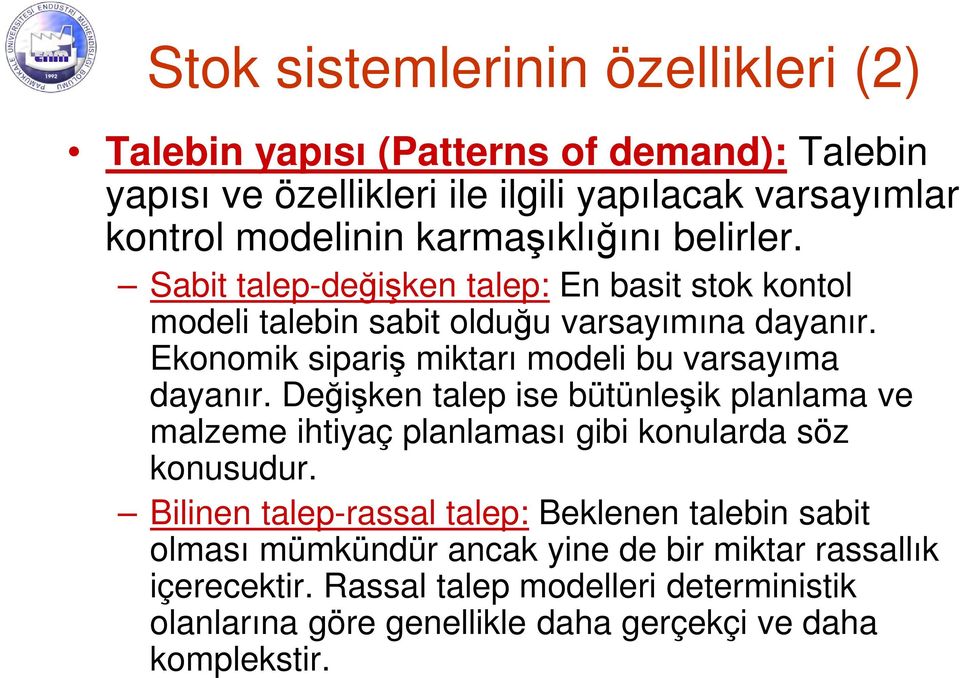 Ekonomik sipariş miktarı modeli bu varsayıma dayanır. Değişken talep ise bütünleşik planlama ve malzeme ihtiyaç planlaması gibi konularda söz konusudur.