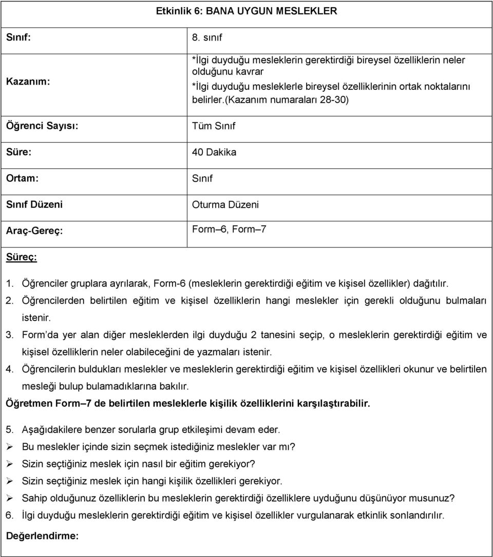 (kazanım numaraları 28-30) Tüm Sınıf 40 Dakika Sınıf Oturma Düzeni Form 6, Form 7 Süreç: 1. Öğrenciler gruplara ayrılarak, Form-6 (mesleklerin gerektirdiği eğitim ve kişisel özellikler) dağıtılır. 2. Öğrencilerden belirtilen eğitim ve kişisel özelliklerin hangi meslekler için gerekli olduğunu bulmaları istenir.