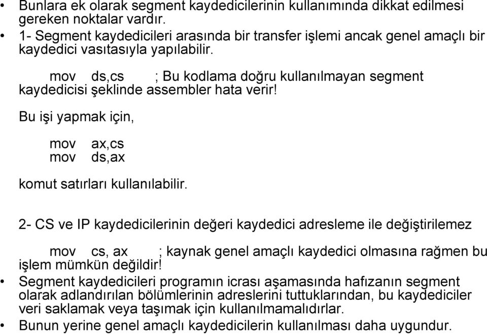 mov ds,cs ; Bu kodlama doğru kullanılmayan segment kaydedicisi şeklinde assembler hata verir! Bu işi yapmak için, mov mov ax,cs ds,ax komut satırları kullanılabilir.