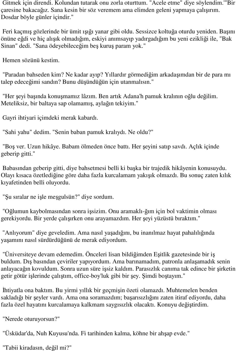 Başını önüne eğdi ve hiç alışık olmadığım, eskiyi anımsayıp yadırgadığım bu yeni ezikliği ile, "Bak Sinan" dedi. "Sana ödeyebileceğim beş kuruş param yok." Hemen sözünü kestim. "Paradan bahseden kim?