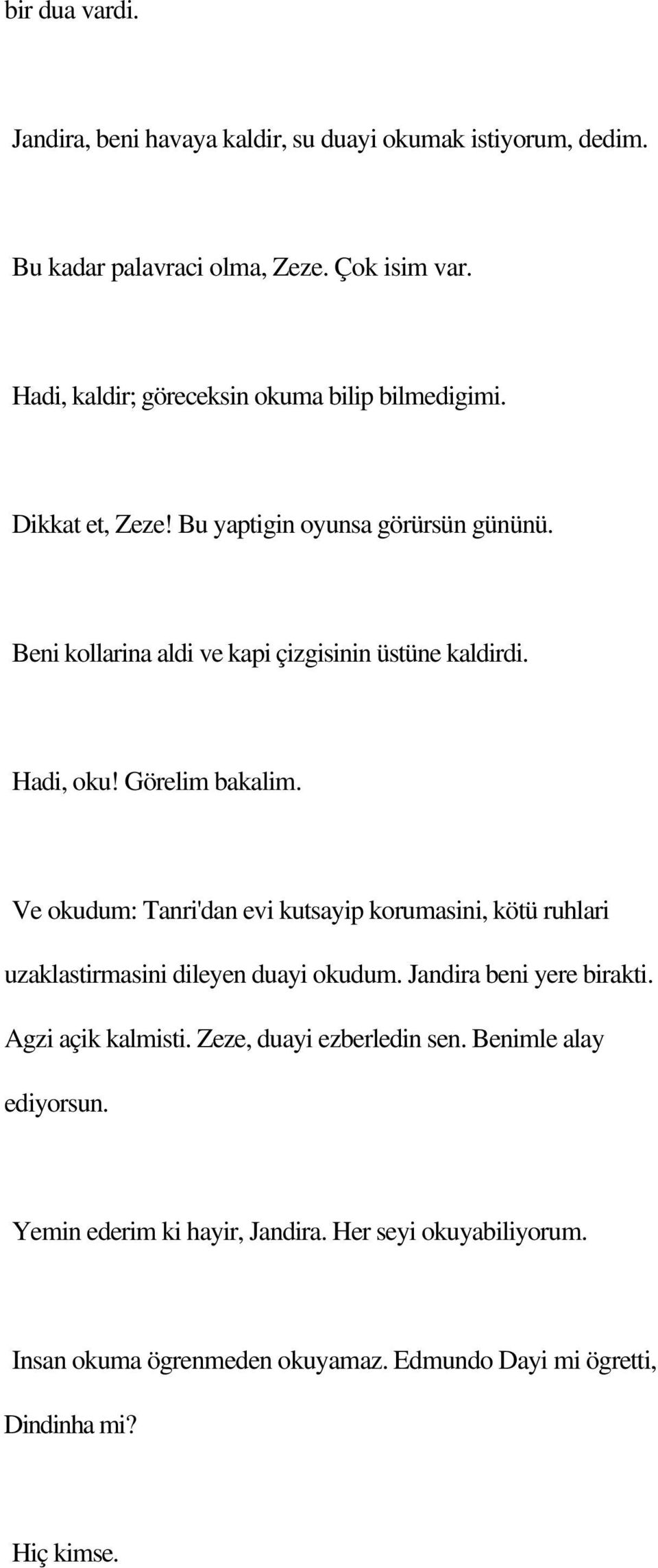 Hadi, oku! Görelim bakalim. Ve okudum: Tanri'dan evi kutsayip korumasini, kötü ruhlari uzaklastirmasini dileyen duayi okudum. Jandira beni yere birakti.