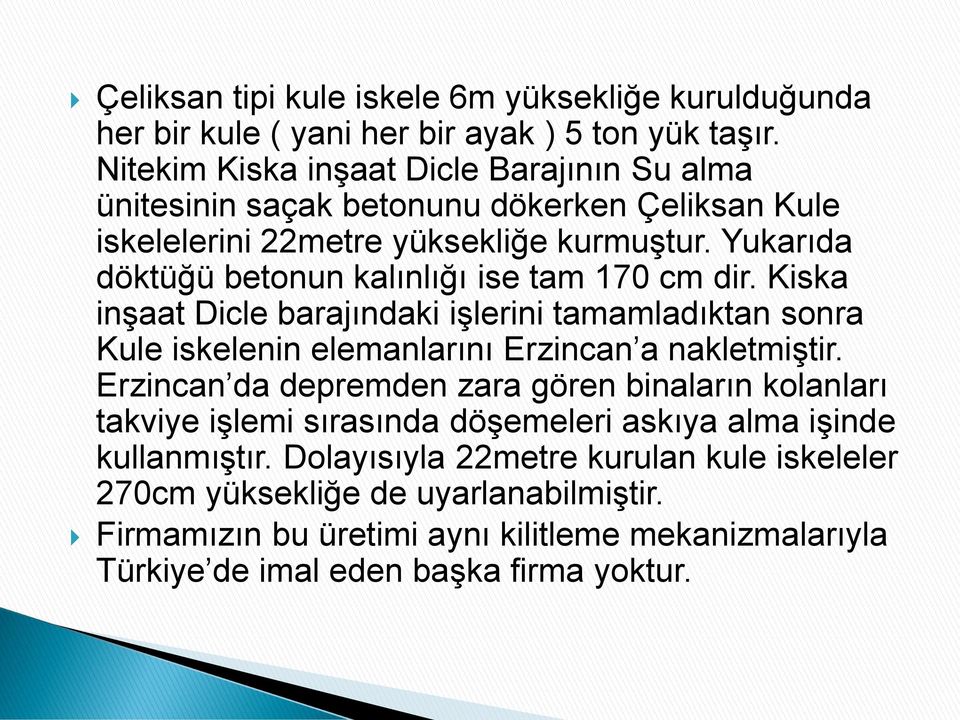 Yukarıda döktüğü betonun kalınlığı ise tam 170 cm dir. Kiska inşaat Dicle barajındaki işlerini tamamladıktan sonra Kule iskelenin elemanlarını Erzincan a nakletmiştir.