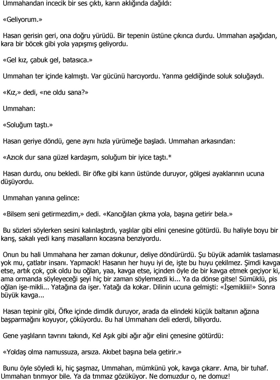 «Kız,» dedi, «ne oldu sana?» Ummahan: «Soluğum taştı.» Hasan geriye döndü, gene aynı hızla yürümeğe başladı. Ummahan arkasından: «Azıcık dur sana güzel kardaşım, soluğum bir iyice taştı.