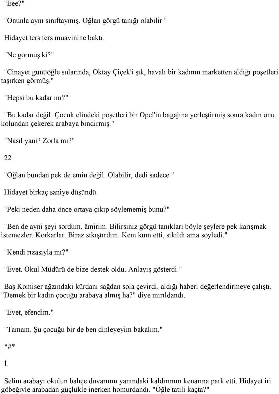 Çocuk elindeki poşetleri bir Opel'in bagajına yerleştirmiş sonra kadın onu kolundan çekerek arabaya bindirmiş." "Nasıl yani? Zorla mı?" 22 "Oğlan bundan pek de emin değil. Olabilir, dedi sadece.