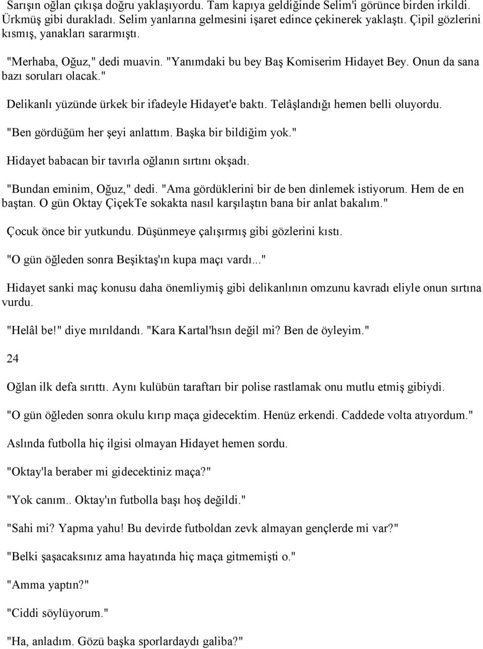 " Delikanlı yüzünde ürkek bir ifadeyle Hidayet'e baktı. Telâşlandığı hemen belli oluyordu. "Ben gördüğüm her şeyi anlattım. Başka bir bildiğim yok." Hidayet babacan bir tavırla oğlanın sırtını okşadı.