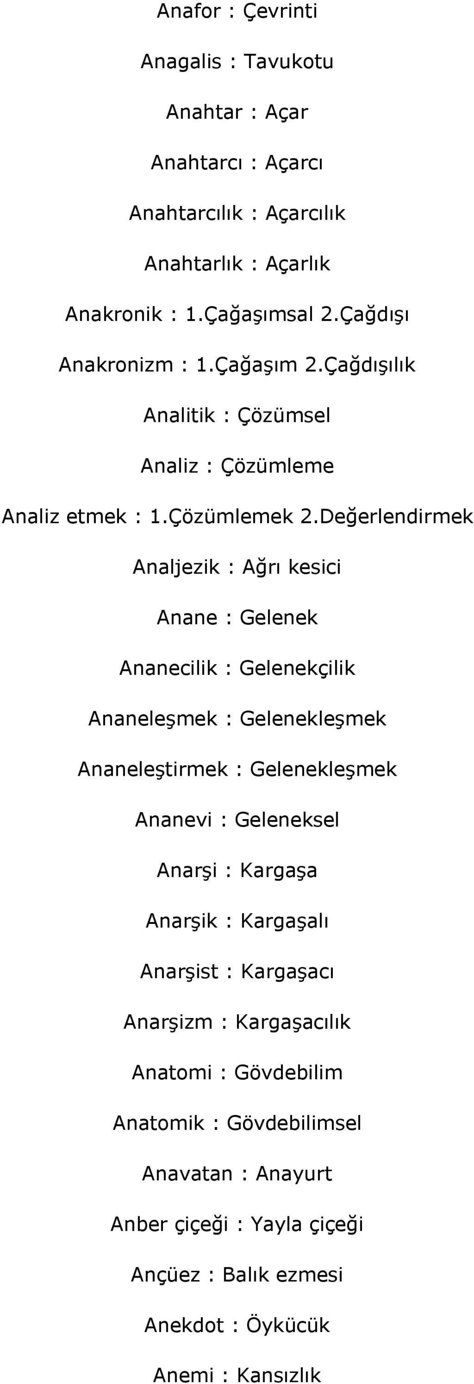 Değerlendirmek Analjezik : Ağrı kesici Anane : Gelenek Ananecilik : Gelenekçilik Ananeleşmek : Gelenekleşmek Ananeleştirmek : Gelenekleşmek Ananevi : Geleneksel