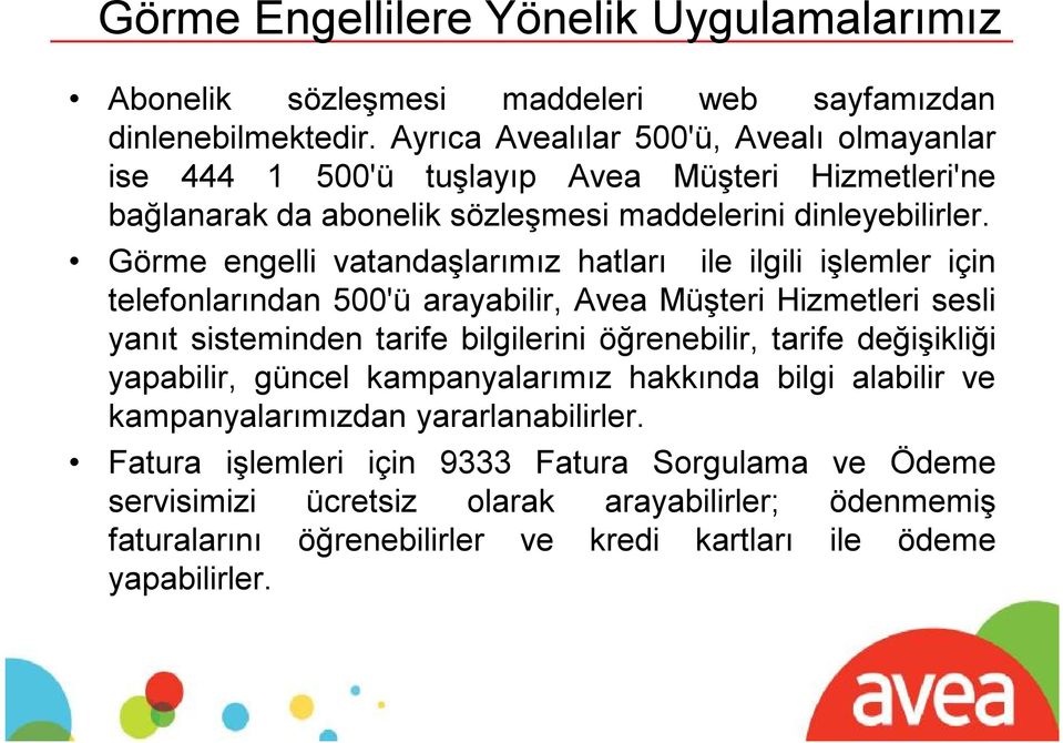 Görme engelli vatandaşlarımız hatları ile ilgili işlemler için telefonlarından 500'ü arayabilir, Avea Müşteri Hizmetleri sesli yanıt sisteminden tarife bilgilerini öğrenebilir, tarife