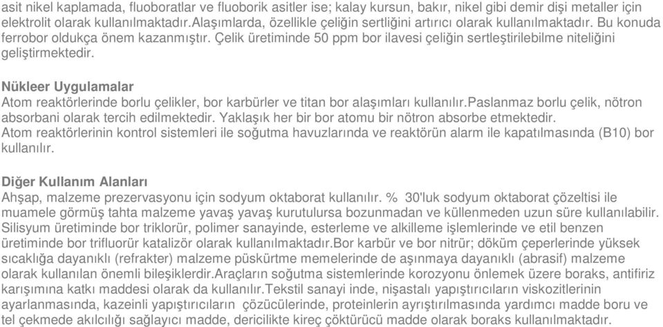 Çelik üretiminde 50 ppm bor ilavesi çeliğin sertleştirilebilme niteliğini geliştirmektedir. Nükleer Uygulamalar Atom reaktörlerinde borlu çelikler, bor karbürler ve titan bor alaşımları kullanılır.