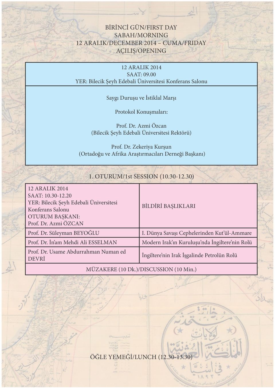 OTURUM/1st SESSION (10.30-12.30) 12 ARALIK 2014 SAAT: 10.30-12.20 Prof. Dr. Azmi ÖZCAN Prof. Dr. Süleyman BEYOĞLU I. Dünya Savaşı Cephelerinden Kut ül-ammare Prof. Dr. İn am Mehdi Ali ESSELMAN Modern Irak ın Kuruluşu nda İngiltere nin Rolü Prof.