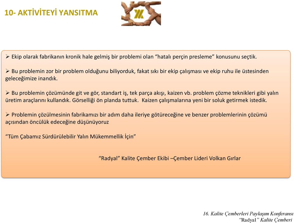 Bu problemin çözümünde git ve gör, standart iş, tek parça akışı, kaizen vb. problem çözme teknikleri gibi yalın üretim araçlarını kullandık. Görselliği ön planda tuttuk.