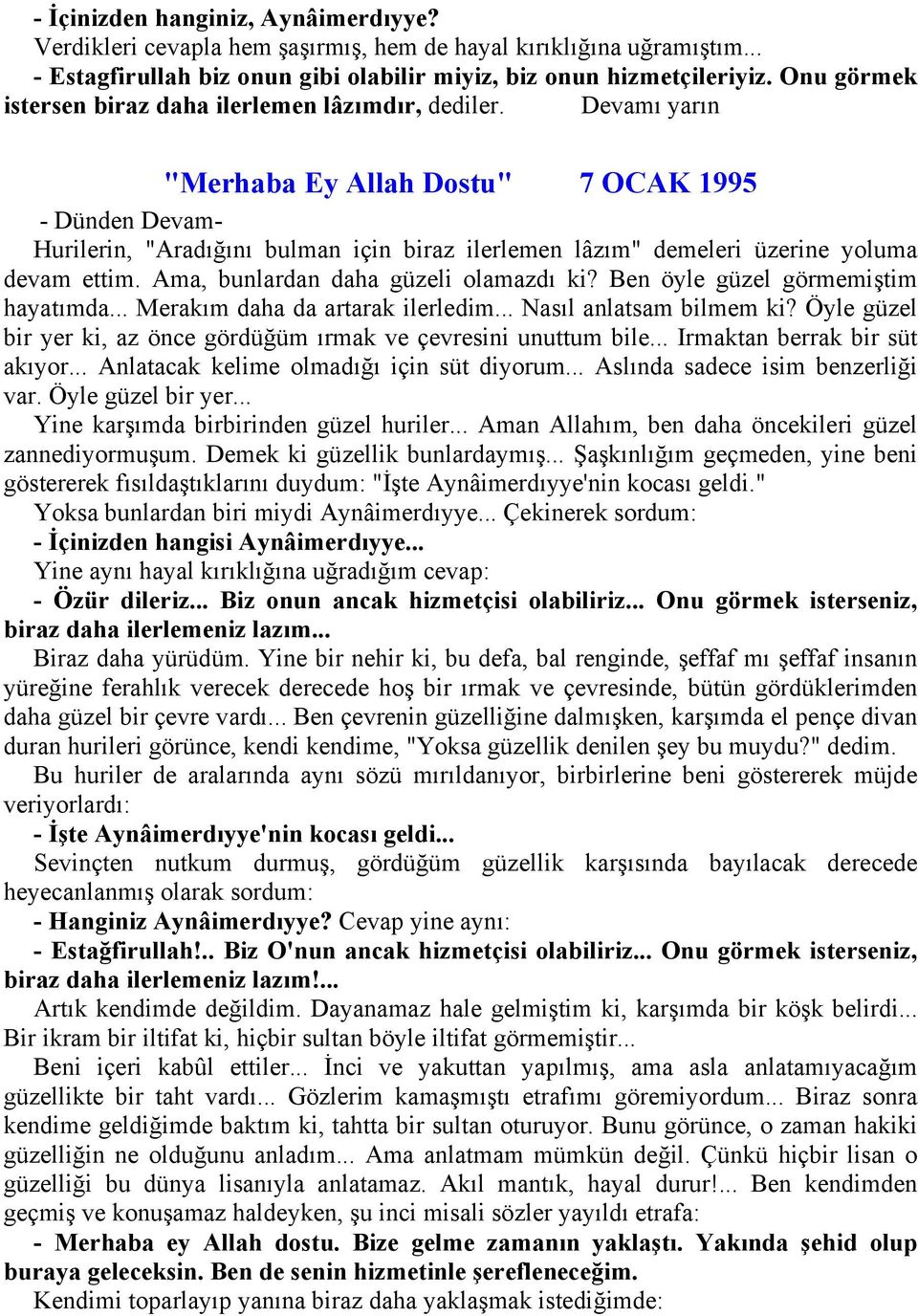 Devamı yarın "Merhaba Ey Allah Dostu" 7 OCAK 1995 - Dünden Devam- Hurilerin, "Aradığını bulman için biraz ilerlemen lâzım" demeleri üzerine yoluma devam ettim. Ama, bunlardan daha güzeli olamazdı ki?