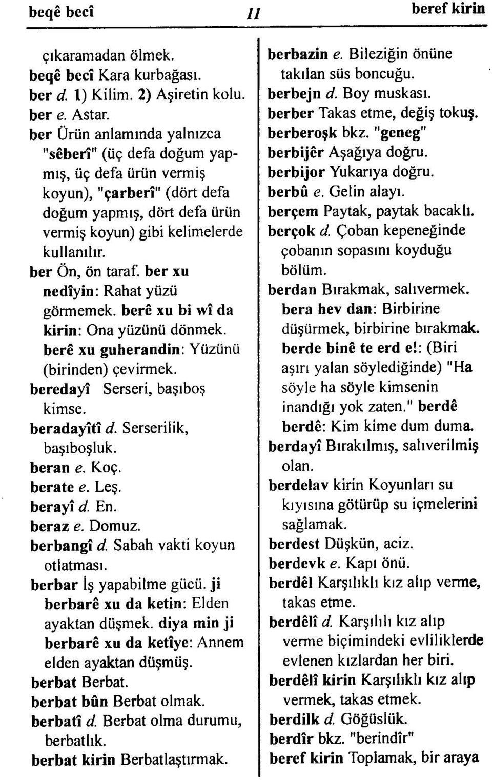 ber Ön, ön taraf, ber xu nedîyin: Rahat yüzü görmemek, berê xu bi wî da kirin: Ona yüzünü dönmek. berê xu guherandin: Yüzünü (birinden) çevirmek. beredayî Serseri, başıboş kimse. beradayîtî d.