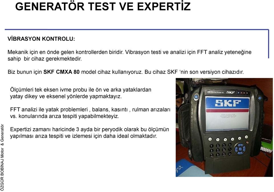 Bu cihaz SKF nin son versiyon cihazıdır. Ölçümleri tek eksen ivme probu ile ön ve arka yataklardan yatay dikey ve eksenel yönlerde yapmaktayız.