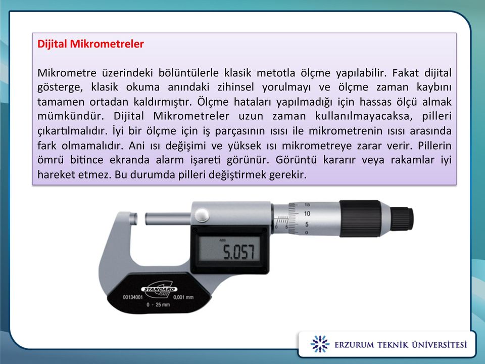 Ölçme hataları yapılmadığı için hassas ölçu almak mümkündür. Dijital Mikrometreler uzun zaman kullanılmayacaksa, pilleri çıkartlmalıdır.