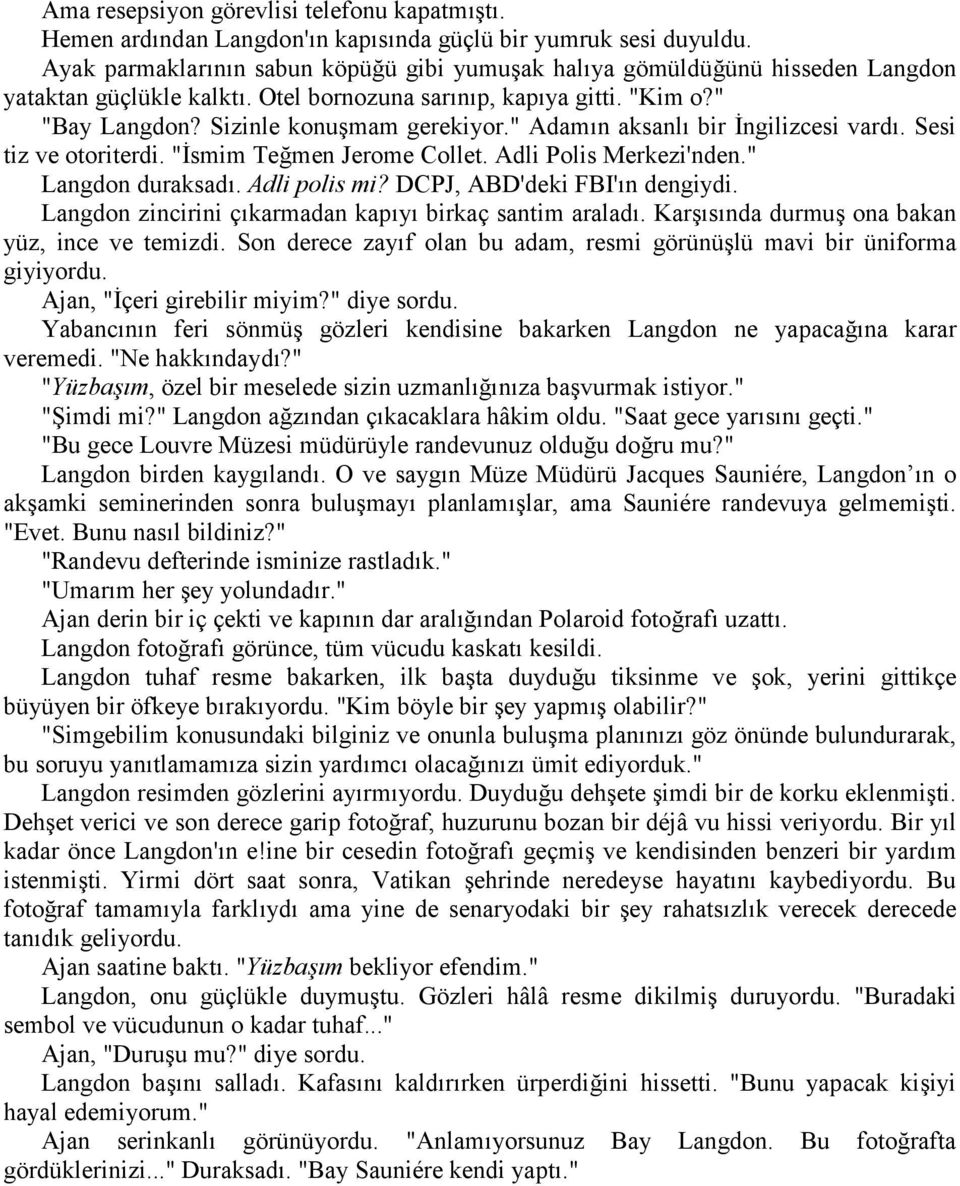 " Adamın aksanlı bir İngilizcesi vardı. Sesi tiz ve otoriterdi. "İsmim Teğmen Jerome Collet. Adli Polis Merkezi'nden." Langdon duraksadı. Adli polis mi? DCPJ, ABD'deki FBI'ın dengiydi.