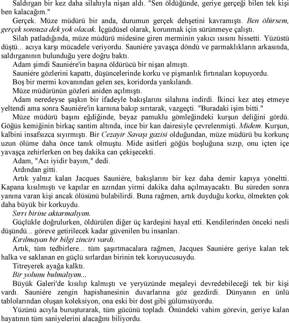 .. acıya karşı mücadele veriyordu. Sauniére yavaşça döndü ve parmaklıkların arkasında, saldırganının bulunduğu yere doğru baktı. Adam şimdi Sauniére'in başına öldürücü bir nişan almıştı.