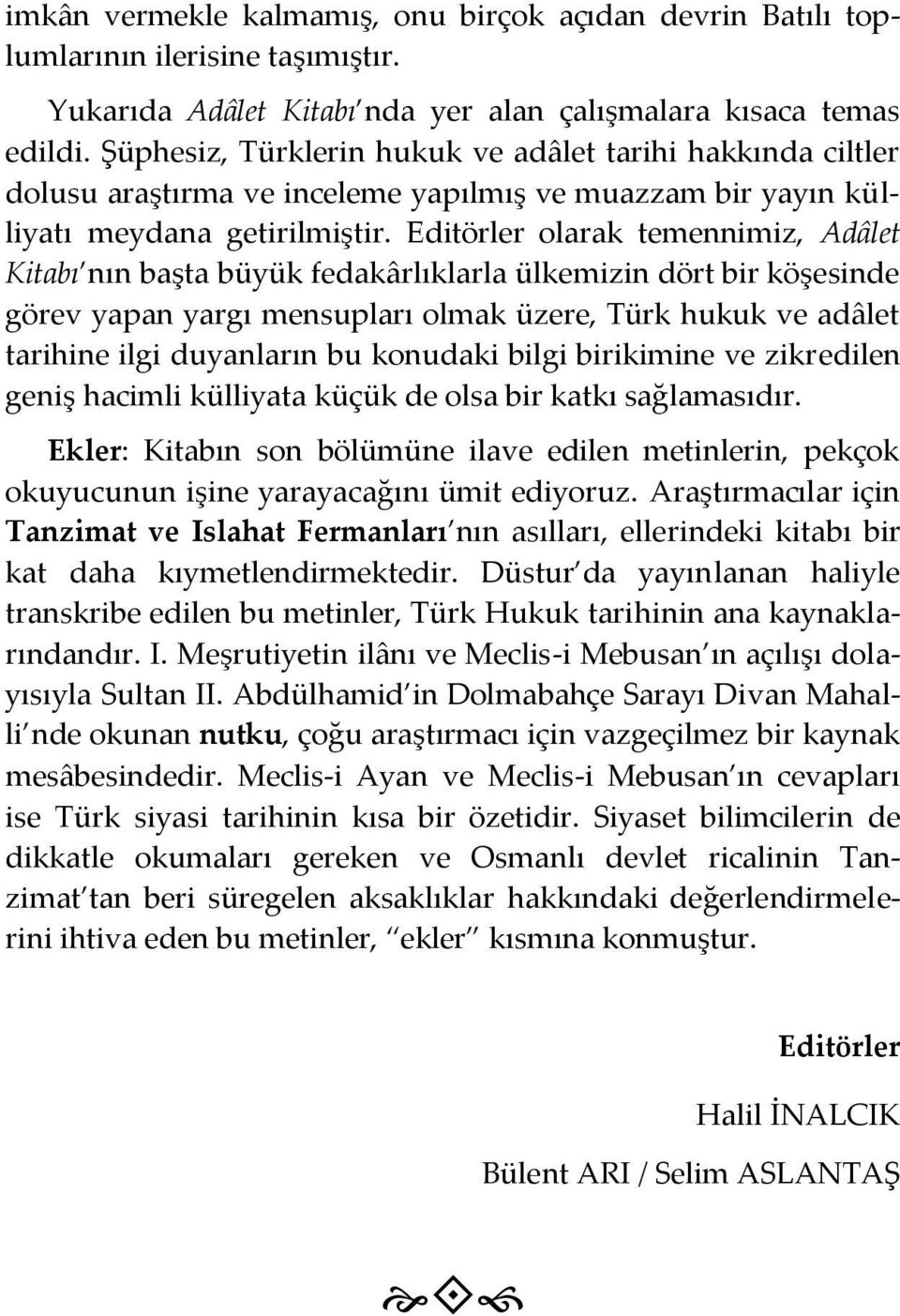 Editörler olarak temennimiz, Adâlet Kitabı nın başta büyük fedakârlıklarla ülkemizin dört bir köşesinde görev yapan yargı mensupları olmak üzere, Türk hukuk ve adâlet tarihine ilgi duyanların bu