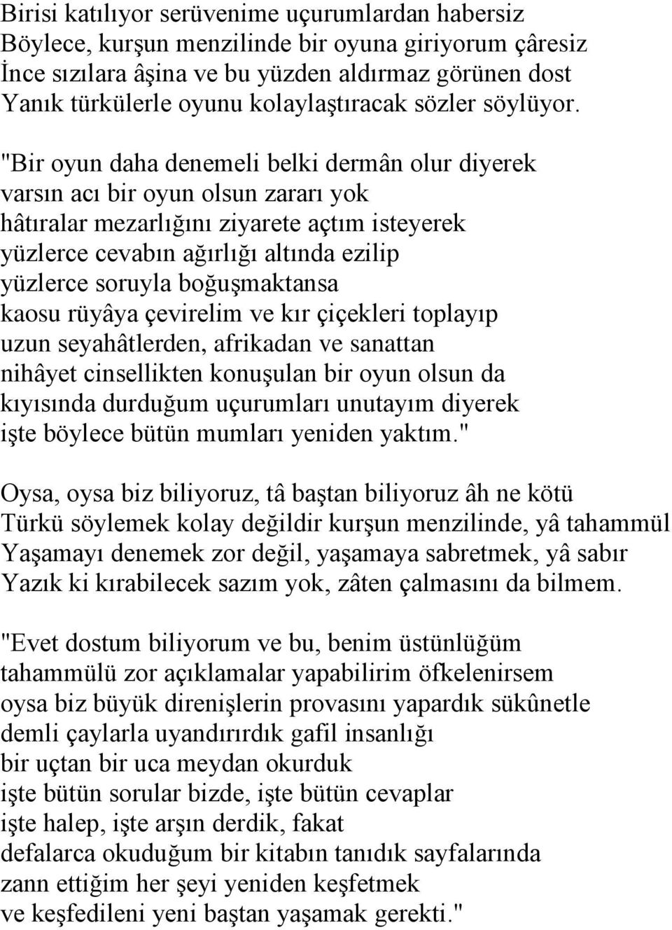 "Bir oyun daha denemeli belki dermân olur diyerek varsın acı bir oyun olsun zararı yok hâtıralar mezarlığını ziyarete açtım isteyerek yüzlerce cevabın ağırlığı altında ezilip yüzlerce soruyla