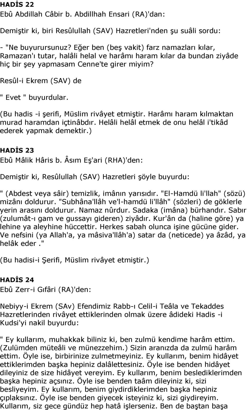 (Bu hadis -i şerifi, Müslim rivâyet etmiştir. Harâmı haram kılmaktan murad haramdan içtinâbdır. Helâli helâl etmek de onu helâl i'tikâd ederek yapmak demektir.) HADİS 23 Ebû Mâlik Hâris b.