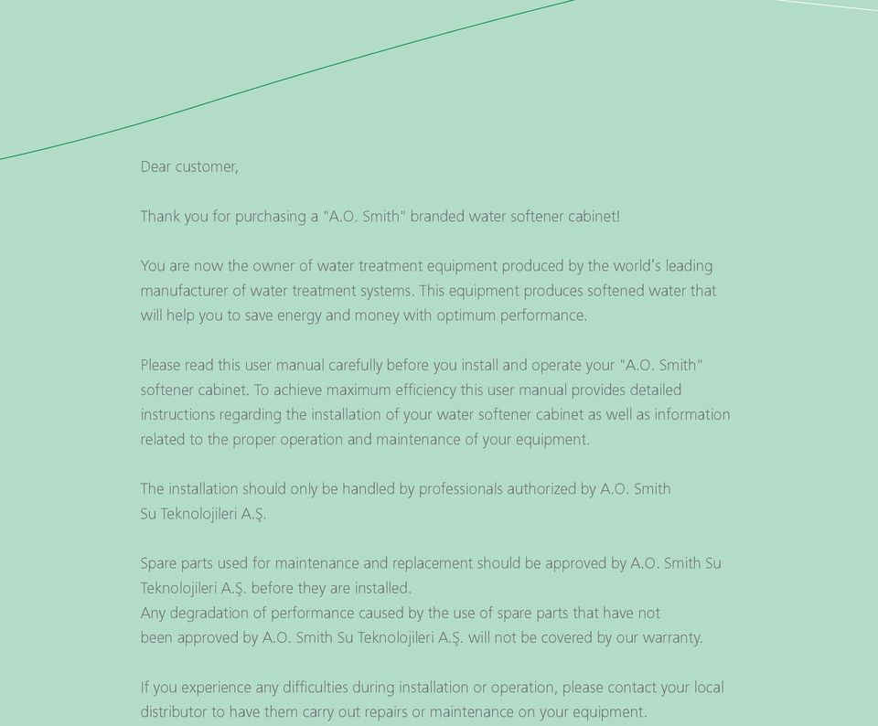 This equipment produces softened water that will help you to save energy and money with optimum performance. Please read this user manual carefully before you install and operate your "A.O.