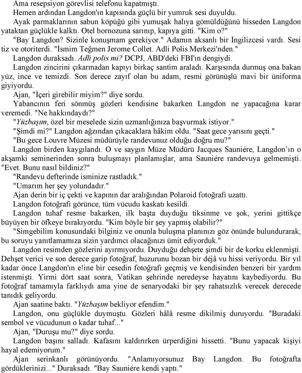 " Adamın aksanlı bir İngilizcesi vardı. Sesi tiz ve otoriterdi. "İsmim Teğmen Jerome Collet. Adli Polis Merkezi'nden." Langdon duraksadı. Adli polis mi? DCPJ, ABD'deki FBI'ın dengiydi.