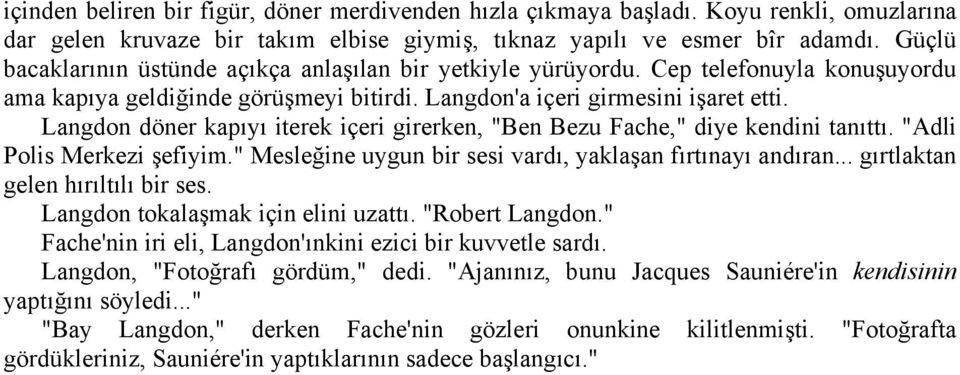 Langdon döner kapıyı iterek içeri girerken, "Ben Bezu Fache," diye kendini tanıttı. "Adli Polis Merkezi şefiyim." Mesleğine uygun bir sesi vardı, yaklaşan fırtınayı andıran.