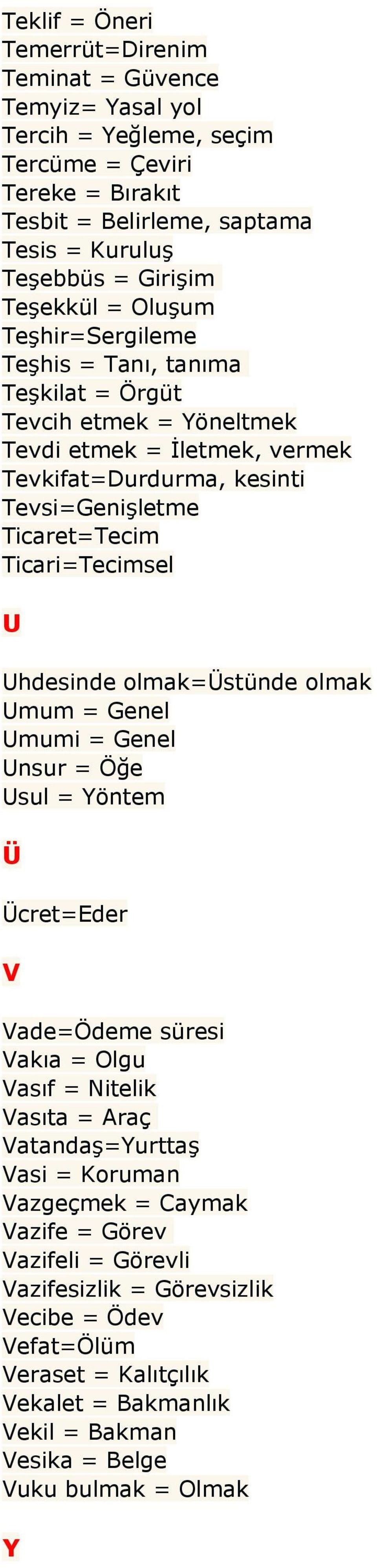 Ticari=Tecimsel U Uhdesinde olmak=üstünde olmak Umum = Genel Umumi = Genel Unsur = Öğe Usul = Yöntem Ü Ücret=Eder V Vade=Ödeme süresi Vakıa = Olgu Vasıf = Nitelik Vasıta = Araç Vatandaş=Yurttaş