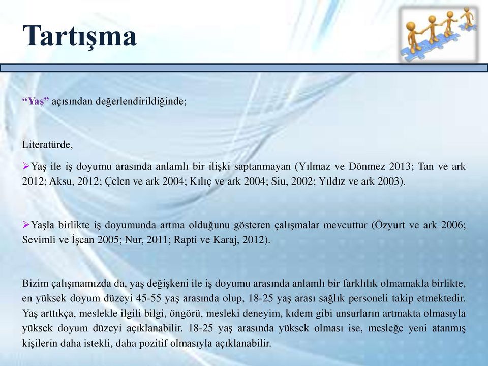 Bizim çalışmamızda da, yaş değişkeni ile iş doyumu arasında anlamlı bir farklılık olmamakla birlikte, en yüksek doyum düzeyi 45-55 yaş arasında olup, 18-25 yaş arası sağlık personeli takip etmektedir.