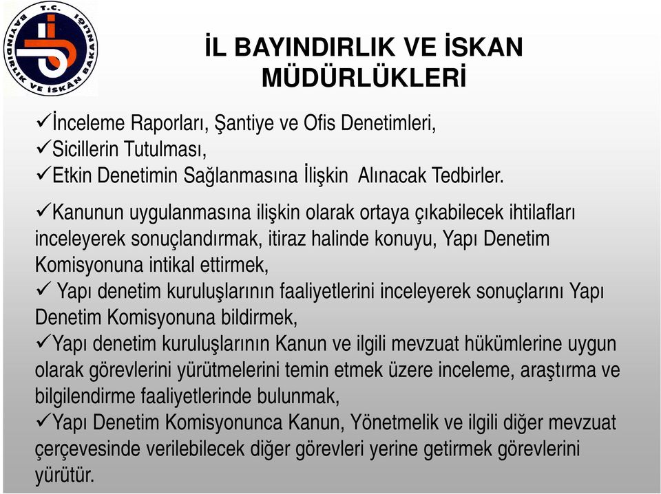 faaliyetlerini inceleyerek sonuçlarını Yapı Denetim Komisyonuna bildirmek, Yapı denetim kuruluşlarının Kanun ve ilgili mevzuat hükümlerine uygun olarak görevlerini yürütmelerini temin etmek