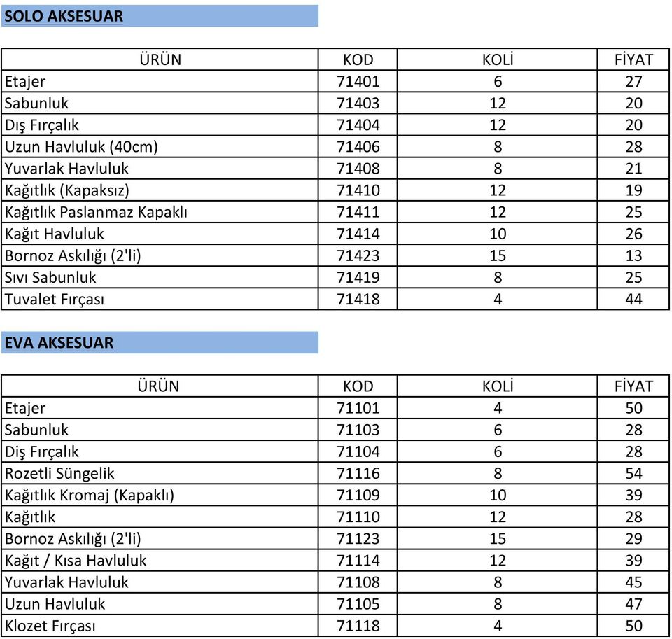 44 EVA AKSESUAR ÜRÜN KOD KOLİ FİYAT Etajer 71101 4 50 Sabunluk 71103 6 28 Diş Fırçalık 71104 6 28 Rozetli Süngelik 71116 8 54 Kağıtlık Kromaj (Kapaklı) 71109 10 39