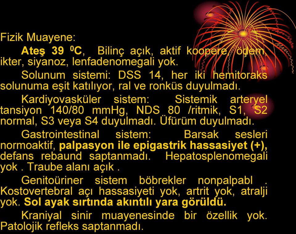 Kardiyovasküler sistem: Sistemik arteryel tansiyon 140/80 mmhg, NDS 80 /ritmik, S1, S2 normal, S3 veya S4 duyulmadı. Üfürüm duyulmadı.