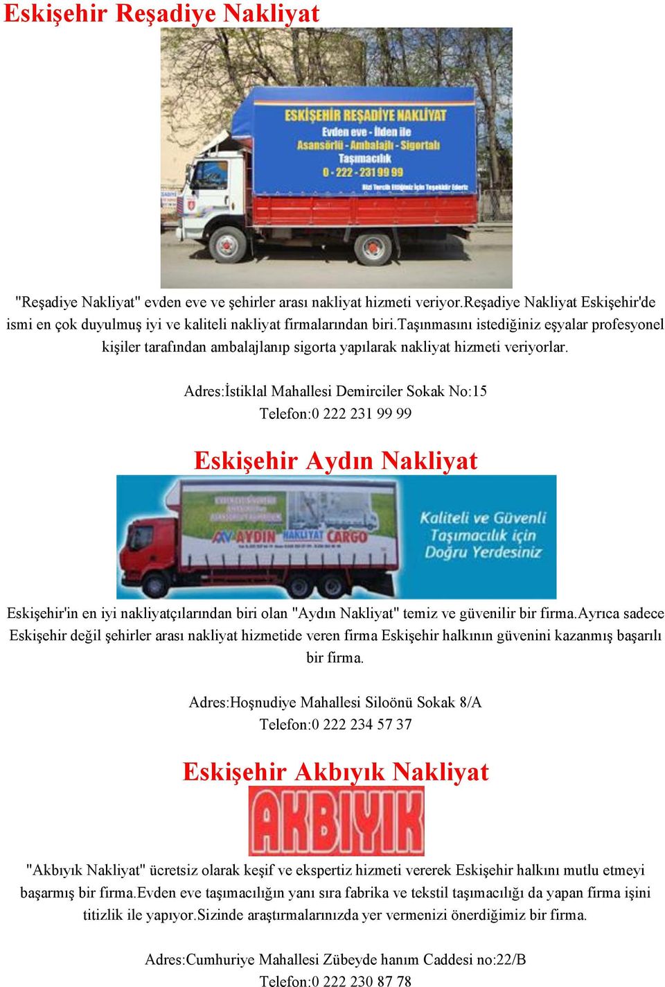 Adres:İstiklal Mahallesi Demirciler Sokak No:15 Telefon:0 222 231 99 99 Eskişehir Aydın Nakliyat Eskişehir'in en iyi nakliyatçılarından biri olan "Aydın Nakliyat" temiz ve güvenilir bir firma.