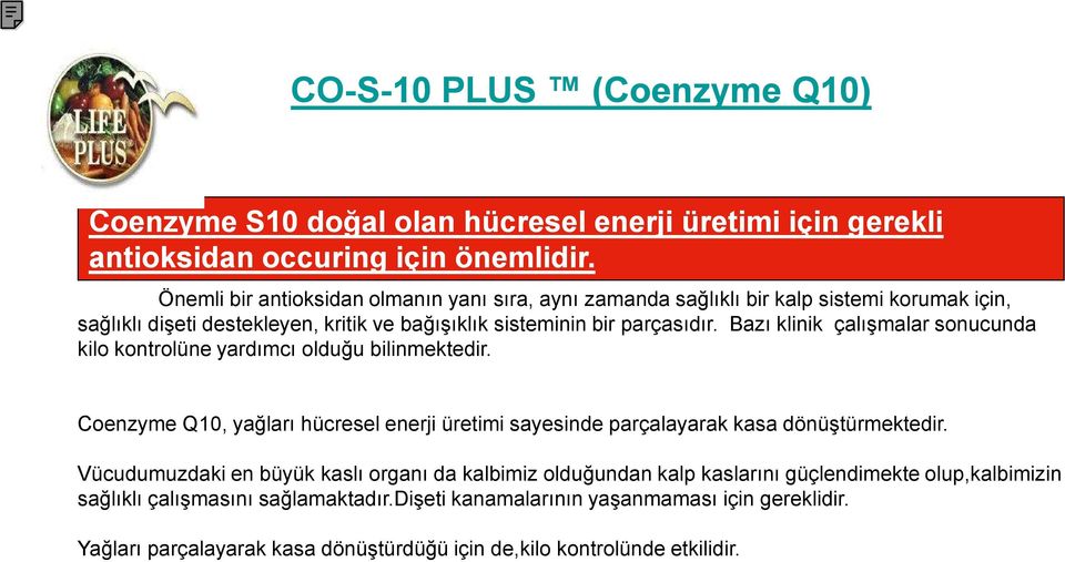 Bazı klinik çalışmalar sonucunda kilo kontrolüne yardımcı olduğu bilinmektedir. Coenzyme Q10, yağları hücresel enerji üretimi sayesinde parçalayarak kasa dönüştürmektedir.