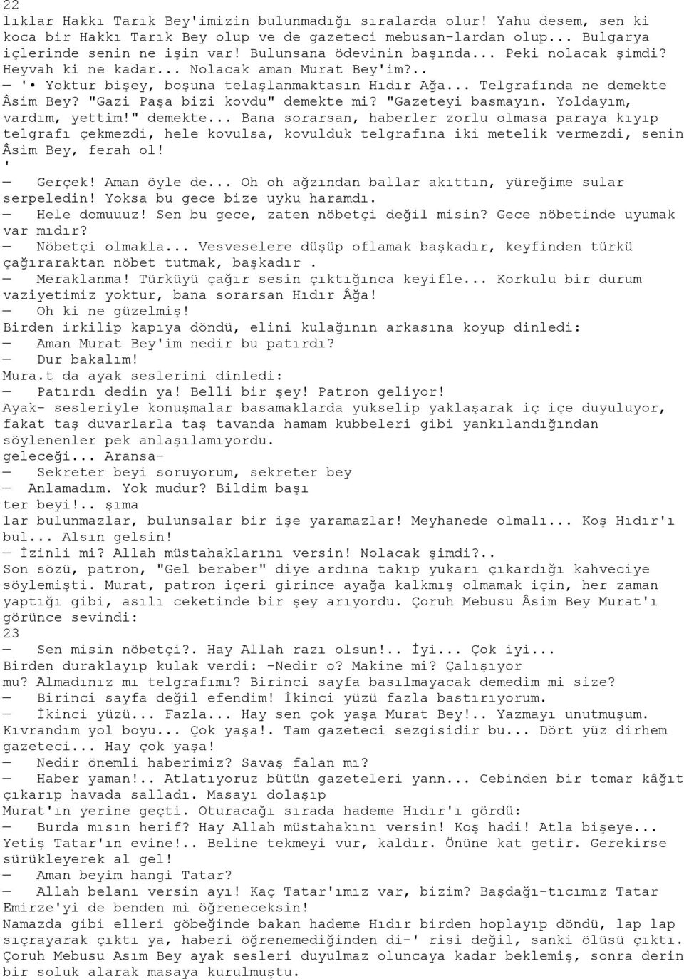 "Gazi Paşa bizi kovdu" demekte mi? "Gazeteyi basmayın. Yoldayım, vardım, yettim!" demekte... Bana sorarsan, haberler zorlu olmasa paraya kıyıp telgrafı çekmezdi, hele kovulsa, kovulduk telgrafına iki metelik vermezdi, senin Âsim Bey, ferah ol!