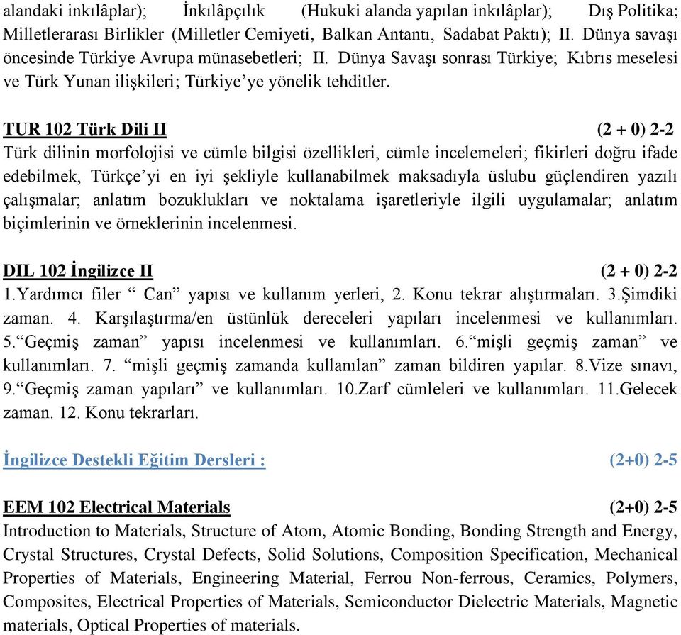 TUR 102 Türk Dili II (2 + 0) 2-2 Türk dilinin morfolojisi ve cümle bilgisi özellikleri, cümle incelemeleri; fikirleri doğru ifade edebilmek, Türkçe yi en iyi şekliyle kullanabilmek maksadıyla üslubu