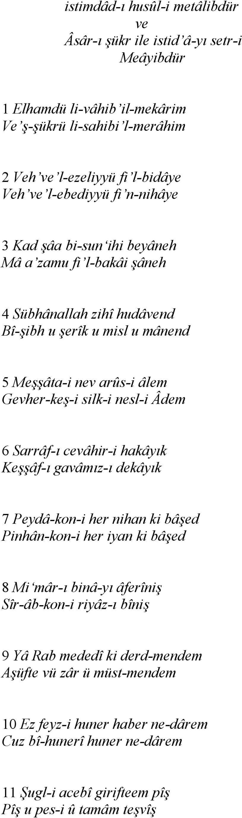 silk-i nesl-i Âdem 6 Sarrâf-ı cevâhir-i hakâyık Keşşâf-ı gavâmız-ı dekâyık 7 Peydâ-kon-i her nihan ki bâşed Pinhân-kon-i her iyan ki bâşed 8 Mi mâr-ı binâ-yı âferîniş Sîr-âb-kon-i