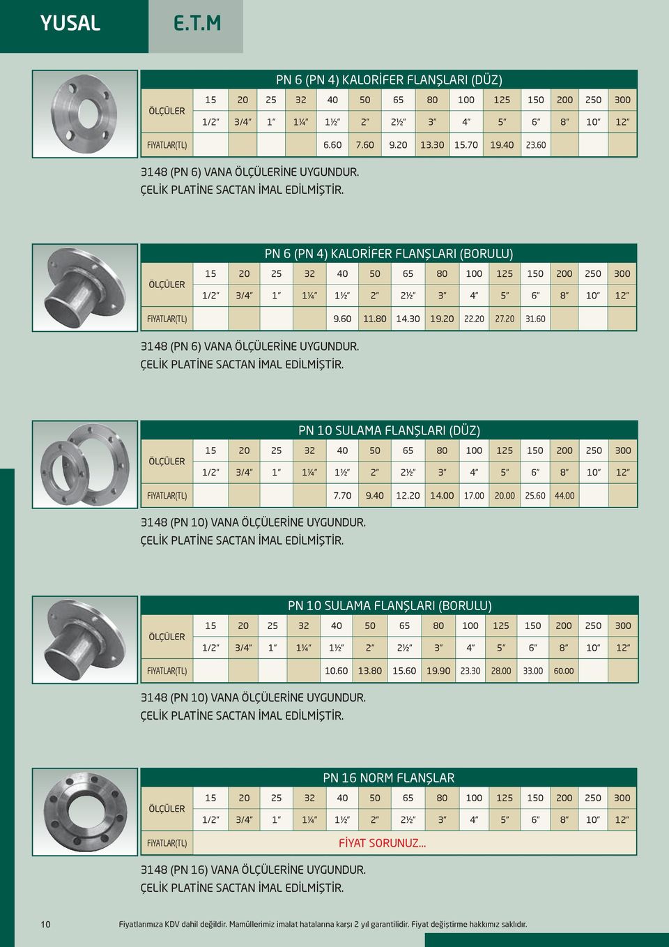 60 3148 (PN 6) VANA İNE UYGUNDUR. ÇELİK PLATİNE SACTAN İMAL EDİLMİŞTİR. PN 10 SULAMA FLANŞLARI (DÜZ) 15 20 25 32 40 50 200 250 300 1/2 3/4 1 1¼ 1½ 2 2½ 3 4 5 6 8 10 12 FiYATLAR(TL) 7.70 9.40 12.20 14.