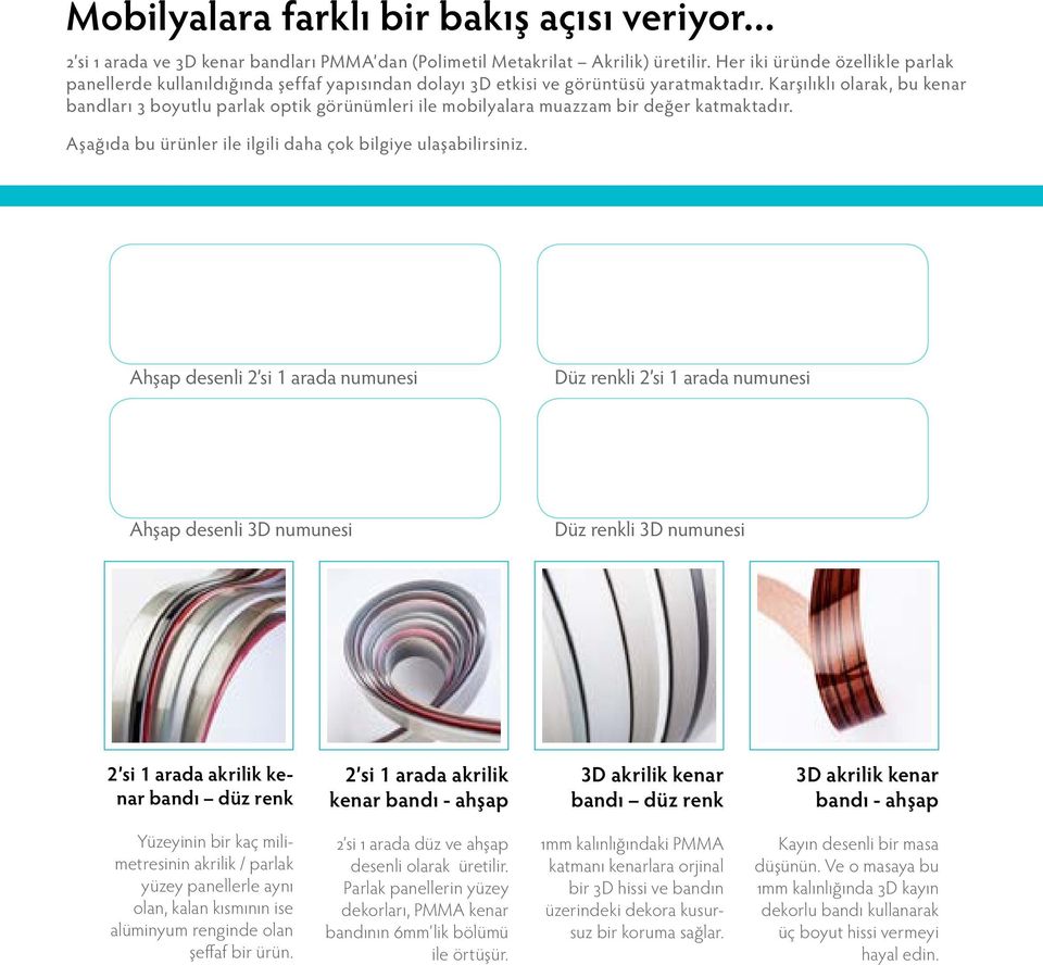 Karşılıklı olarak, bu kenar bandları 3 boyutlu parlak optik görünümleri ile mobilyalara muazzam bir değer katmaktadır. Aşağıda bu ürünler ile ilgili daha çok bilgiye ulaşabilirsiniz.