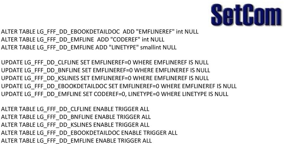 UPDATE LG_FFF_DD_EBOOKDETAILDOC SET EMFLINEREF=0 WHERE EMFLINEREF IS NULL UPDATE LG_FFF_DD_EMFLINE SET CODEREF=0, LINETYPE=0 WHERE LINETYPE IS NULL ALTER TABLE LG_FFF_DD_CLFLINE ENABLE TRIGGER